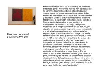 Harmony Hammond,  Floorpiece VI 1973 Hammond siempre utiliza las sustancias y las imágenes simbólicas, pero a menudo de manera muy abstracta, que no son inmediatamente evidentes a la promiscuidad mirada, buscando simple placer erótico a través de las superficies de los cuerpos y objetos. Sus trabajos formales y abstractos utilizar la pintura como sustancia expresiva topográficas, la exploración de las nociones de sentido, la fragmentación, la inserción, la intervención y la transgresión, transmutando el campo de la pintura modernista en el cuerpo-como-sitio. En "La ruptura", por ejemplo, las capas gruesas de pintura densa, yuxtapuesta a la alizarina transparente carmesí, está conectado / separados por un canal de metal con sangre que puede ser leído como una zanja que divide dos campos, o como una metáfora para el sistema circulatorio del cuerpo . En cualquier caso, el canal, la intención de recoger y transportar los líquidos de la vida, ahora está seco. La pintura se convierte en un diálogo de las relaciones humanas, así como los formales. Pinturas de Hammond motivos para una reflexión sobre el encuentro y el equilibrio, en el sacrificio y la supervivencia. Ella se acumula exuberantes, obras empaste de gran presencia y peso, donde el ojo se basa en las superficies de espesor, sin conocimiento de las pinceladas, más que mirar a través del cual emana la pintura y revela en sus profundidades los órganos de sangrado debajo, particularmente evidente en la pieza de técnica mixta "Meditación ". 