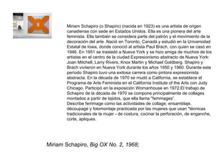 Miriam Schapiro,  Big OX No. 2, 1968;  Miriam Schapiro (o Shapiro) (nacida en 1923) es una artista de origen canadiense con sede en Estados Unidos. Ella es una pionera del arte feminista. Ella también se considera parte del patrón y el movimiento de la decoración del arte .Nació en Toronto, Canadá y estudió en la Universidad Estatal de Iowa, donde conoció al artista Paul Brach, con quien se casó en 1946. En 1951 se trasladó a Nueva York y se hizo amiga de muchos de los artistas en el centro de la ciudad Expresionismo abstracto de Nueva York: Joan Mitchell, Larry Rivers, Knox Martin y Michael Goldberg. Shapiro y Brach viviieron en Nueva York durante los años 1950 y 1960. Durante este período Shapiro tuvo una exitosa carrera como pintora expresionista abstracta. En la década de 1970 se mudó a California, se establece el Programa de Arte Feminista en el California Institute of the Arts con Judy Chicago. Participó en la exposición Womanhouse en 1972.El trabajo de Schapiro de la década de 1970 se compone principalmente de collages montados a partir de tejidos, que ella llama "femmages”. Describe femmage como las actividades de collage, ensamblaje, découpage y fotomontaje practicada por las mujeres que usan "técnicas tradicionales de la mujer - de costura, cocinar la perforación, de enganche, corte, apliques. 