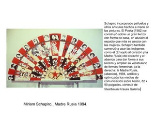Miriam Schapiro,. Madre Rusia 1994. Schapiro incorporado pañuelos y otros artículos hechos a mano en las pinturas. El Poeta (1982) se construyó sobre un gran lienzo con forma de casa, en alusión al espacio que más se asocia con las mujeres. Schapiro también comenzó a usar las imágenes como el (El soplo al corazón y la Madre Rusia) del corazón y el abanico para dar forma a sus lienzos y ampliar su vocabulario de formas femeninas. (a la derecha: la Madre Rusia, (abanico), 1994, acrílico y optimizado los medios de comunicación sobre lienzo, 82 x 90 pulgadas, cortesía de Steinbaum Krauss Galería ) 