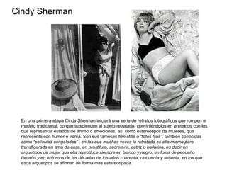 Cindy Sherman En una primera etapa Cindy Sherman iniciará una serie de retratos fotográficos que rompen el modelo tradicional, porque trascienden al sujeto retratado, convirtiéndolos en pretextos con los que representar estados de ánimo o emociones, así como estereotipos de mujeres, que representa con humor e ironía. Son sus famosas  film stills o “fotos fijas”, también conocidas como “películas congeladas” , en las que muchas veces la retratada es ella misma pero transfigurada en ama de casa, en prostituta, secretaria, actriz o bailarina, es decir en arquetipos de mujer que ella reproduce siempre en blanco y negro, en fotos de pequeño tamaño y en entornos de las décadas de los años cuarenta, cincuenta y sesenta, en los que esos arquetipos se afirman de forma más estereotipada.  