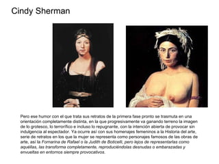 Cindy Sherman Pero ese humor con el que trata sus retratos de la primera fase pronto se trasmuta en una orientación completamente distinta, en la que progresivamente va ganando terreno la imagen de lo grotesco, lo terrorífico e incluso lo repugnante, con la intención abierta de provocar sin indulgencia al espectador. Ya ocurre así con sus homenajes femeninos a la Historia del arte, serie de retratos en los que la mujer se representa como personajes famosos de las obras de arte, así la  Fornarina de Rafael o la Judith de Boticelli, pero lejos de representarlas como aquéllas, las transforma completamente, reproduciéndolas desnudas o embarazadas y envueltas en entornos siempre provocativos.  
