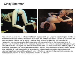 Cindy Sherman Pero aún dará un paso más en este camino hacia lo abyecto con la que fustigar al espectador para ahondar de esta forma en la crítica al trato y la condición de la mujer. Así, las fotos que realiza a finales de los ochenta, en las que proliferan comidas que se pudren, penes de plástico rociados de ketchup e incluso mezclas repugnantes que provocan arcadas. Es la plasmación culminante de lo feo en el arte como elemento de expresión y como símbolo. En la misma línea se incluyen también sus series conocidas como Sex pictures, en las que toca el tema sexual pero con la misma estética truculenta. Sus fotos insisten en la crítica al papel de la mujer en la sociedad actual, pero no es ajena tampoco a la crítica social más amplia, objetando de las tiranías de la publicidad, la moda o los medios de comunicación, tratando igualmente temas relacionados con la violencia, la política o la sexualidad, utilizando como vehículos de expresión imágenes relacionadas con los medios de comunicación de masas, más directos y fáciles de entender  