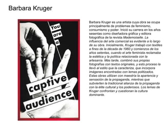 Barbara Kruger   Barbara Kruger es una artista cuya obra se ocupa principalmente de problemas de feminismo, consumismo y poder. Inició su carrera en los años sesentas como diseñadora gráfica y editora fotográfica de la revista  Mademoiselle. La influencia del arte comercial es evidente a lo largo de su obra. Inicialmente, Kruger trabajó con textiles a fines de la década de 1960 y comienzos de los años setentas, cuando el arte feminista reclamaba la estética y la política relacionada con la artesanía. Más tarde, combinó sus propias fotografías con textos originales, y esto proceso la llevó al estilo que la caracteriza, que incorpora imágenes encontradas con lemas politizados. Estas obras utilizan con maestría la apariencia y sensación de la propaganda, mientras que subvierten la tradicional alianza de la propaganda con la élite cultural y los poderosos. Los lemas de Kruger confrontan y cuestionan la cultura dominante.  