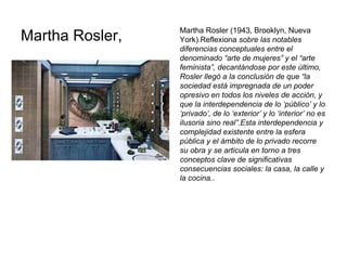 Martha Rosler,  Martha Rosler (1943, Brooklyn, Nueva York).Reflexiona  sobre las notables diferencias conceptuales entre el denominado “arte de mujeres” y el “arte feminista”, decantándose por este último, Rosler llegó a la conclusión de que “la sociedad está impregnada de un poder opresivo en todos los niveles de acción, y que la interdependencia de lo ‘público’ y lo ‘privado’, de lo ‘exterior’ y lo ‘interior’ no es ilusoria sino real”.Esta interdependencia y complejidad existente entre la esfera pública y el ámbito de lo privado recorre su obra y se articula en torno a tres conceptos clave de significativas consecuencias sociales: la casa, la calle y la cocina. . 