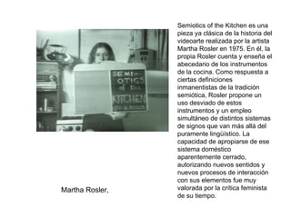 Martha Rosler,  Semiotics of the Kitchen es una pieza ya clásica de la historia del videoarte realizada por la artista Martha Rosler en 1975. En él, la propia Rosler cuenta y enseña el abecedario de los instrumentos de la cocina. Como respuesta a ciertas definiciones inmanentistas de la tradición semiótica, Rosler propone un uso desviado de estos instrumentos y un empleo simultáneo de distintos sistemas de signos que van más allá del puramente lingüístico. La capacidad de apropiarse de ese sistema doméstico aparentemente cerrado, autorizando nuevos sentidos y nuevos procesos de interacción con sus elementos fue muy valorada por la crítica feminista de su tiempo. 