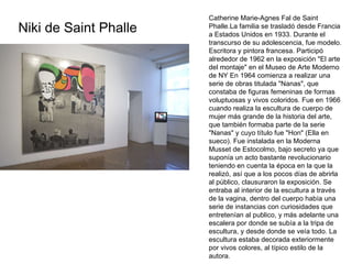 Niki de Saint Phalle Catherine Marie-Agnes Fal de Saint Phalle.La familia se trasladó desde Francia a Estados Unidos en 1933. Durante el transcurso de su adolescencia, fue modelo. Escritora y pintora francesa. Participó alrededor de 1962 en la exposición "El arte del montaje" en el Museo de Arte Moderno de NY En 1964 comienza a realizar una serie de obras titulada "Nanas", que constaba de figuras femeninas de formas voluptuosas y vivos coloridos. Fue en 1966 cuando realiza la escultura de cuerpo de mujer más grande de la historia del arte, que también formaba parte de la serie "Nanas" y cuyo título fue "Hon" (Ella en sueco). Fue instalada en la Moderna Musset de Estocolmo, bajo secreto ya que suponía un acto bastante revolucionario teniendo en cuenta la época en la que la realizó, así que a los pocos días de abrirla al público, clausuraron la exposición. Se entraba al interior de la escultura a través de la vagina, dentro del cuerpo había una serie de instancias con curiosidades que entretenían al publico, y más adelante una escalera por donde se subía a la tripa de escultura, y desde donde se veía todo. La escultura estaba decorada exteriormente por vivos colores, al típico estilo de la autora.  