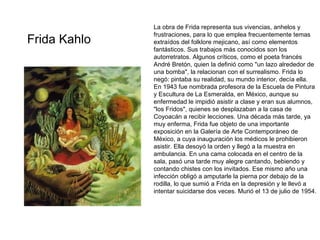 Frida Kahlo La obra de Frida representa sus vivencias, anhelos y frustraciones, para lo que emplea frecuentemente temas extraídos del folklore mejicano, así como elementos fantásticos.  Sus trabajos más conocidos son los autorretratos.  Algunos críticos, como el poeta francés André Bretón, quien la definió como "un lazo alrededor de una bomba", la relacionan con el surrealismo. Frida lo negó: pintaba su realidad, su mundo interior, decía ella.  En 1943 fue nombrada profesora de la Escuela de Pintura y Escultura de La Esmeralda, en México, aunque su enfermedad le impidió asistir a clase y eran sus alumnos, "los Fridos", quienes se desplazaban a la casa de Coyoacán a recibir lecciones.  Una década más tarde, ya muy enferma, Frida fue objeto de una importante exposición en la Galería de Arte Contemporáneo de México, a cuya inauguración los médicos le prohibieron asistir. Ella desoyó la orden y llegó a la muestra en ambulancia. En una cama colocada en el centro de la sala, pasó una tarde muy alegre cantando, bebiendo y contando chistes con los invitados.  Ese mismo año una infección obligó a amputarle la pierna por debajo de la rodilla, lo que sumió a Frida en la depresión y le llevó a intentar suicidarse dos veces. Murió el 13 de julio de 1954.  