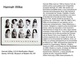 Hannah Wilke: S.O.S.Starification Object Series,1974-82. Museum of Modern Art, NY Hannah Wilke nació en 1940 en Nueva York de padres judíos cuyos padres eran inmigrantes europeos del Este. En 1962, ella recibió una licenciatura de Bellas Artes y una Licenciatura en Ciencias de la Educación de la Tyler School of Art, Universidad de Temple, Filadelfia. Enseñó arte en varias escuelas secundarias y se unió a la facultad de la Escuela de Artes Visuales, Nueva York, donde enseñó la escultura y la cerámica de 1.974 hasta 1.991 De 1969 a 1977, Wilke se encontraba en una relación con el artista pop norteamericano, Claes Oldenburg, y vivieron, trabajaron y viajaron juntos durante ese tiempo. [obra fue expuesta a nivel nacional e internacional a lo largo de su vida y sigue siendo mostrado a título póstumo. -Una mujer galería de exposiciones de su obra se exhibió por primera vez en Nueva York y Los Ángeles en 1972. Su primera exposición de un museo de la mujer se celebró en la Universidad de Califonia, Irvine, en 1976 y su primera retrospectiva en la Universidad de Missouri en 1989. retrospectivas póstumas se muestra en Copenhague, Helsinki, y Malmo, Suecia en 2000 y en el Museo de Arte Neuberger en 2009. Desde su muerte, el trabajo de Wilke se mostrado en exposiciones individuales y, exposiciones colectivas, y varios estudios de mujeres de arte, incluyendo WACK! (Www.moca.org) y Elles (www.pompidou.fr). Hannah Wilke 