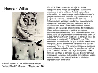 Hannah Wilke: S.O.S.Starification Object Series,1974-82. Museum of Modern Art, NY En 1974, Wilke comenzó a trabajar en su arte fotográfico SOS cuerpo de una pieza - Starification objetos de la serie en la que fusionó su escultura minimalista y su propio cuerpo mediante la creación de pequeñas esculturas vulvar de la goma de mascar y pegarse a sí misma. A continuación, se había fotografiado en varias pin-up plantea, proporcionando una yuxtaposición de glamour y algo parecido a la escarificación tribal . Wilke ha relacionado con las cicatrices en su cuerpo a la conciencia del Holocausto. Estas actitudes exagerar y satirizar los valores culturales norteamericanos de la belleza femenina y la moda. Esta fue originalmente creado el trabajo como un juego, "SOS Starificaion objetos de la serie: un juego de adultos de la masticación", 1974-1975, que Wilke convertido en una instalación que es ahora en el Centre Pompidou, París. Ella también se realizó esta obra en público en París en 1975, con miembros de la audiencia masticar la goma de ella antes de que ellos esculpidos y las colocó en papeles que colgó en la pared. Wilke también se utiliza la goma de mascar de color como un medio para esculturas individuales, con múltiples piezas de goma para crear una estratificación compleja representación de la vulva. Hannah Wilke 