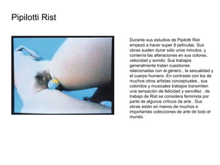 Pipilotti Rist  Durante sus estudios de Pipilotti Rist empezó a hacer super 8 películas. Sus obras suelen durar sólo unos minutos, y contenía las alteraciones en sus colores, velocidad y sonido. Sus trabajos generalmente tratan cuestiones relacionadas con el género , la sexualidad y el cuerpo humano .En contraste con los de muchos otros artistas conceptuales , sus coloridos y musicales trabajos transmiten una sensación de felicidad y sencillez . de trabajo de Rist se considera feminista por parte de algunos críticos de arte . Sus obras están en manos de muchos e importantes colecciones de arte de todo el mundo. 