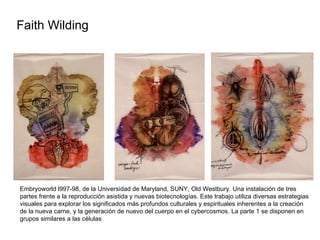 Faith Wilding  Embryoworld l997-98, de la Universidad de Maryland, SUNY, Old Westbury. Una instalación de tres partes frente a la reproducción asistida y nuevas biotecnologías. Este trabajo utiliza diversas estrategias visuales para explorar los significados más profundos culturales y espirituales inherentes a la creación de la nueva carne, y la generación de nuevo del cuerpo en el cybercosmos. La parte 1 se disponen en grupos similares a las células 