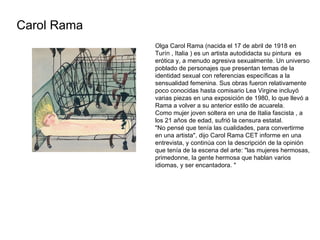 Carol Rama Olga Carol Rama (nacida el 17 de abril de 1918 en Turín , Italia ) es un artista autodidacta su pintura  es eró...