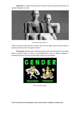 Cissexismo* é a noção de que só existe um tipo de corpo e que ele está alinhando com
o gênero designado ao nascer.




                                   Tão humanos quanto vocês, cis.

“Todas as pessoas nascem OU com um pênis, OU com uma vagina. Quem nasce com pênis é
homem, quem nasce com uma vagina é mulher.”

        O Cissexismo considera que o indivíduo que age, sente e pensa diferente a essa noção
binária de gênero (onde só existe o masculino/feminino), deve ter alguma patologia, é
considerado anormal e precisa de intervenção cirúrgica e/ou psicológica.




                                     Somos umas bestas mesmo.




*Esse é um tema bem mais abrangente e que eu tentei resumir e simplificar ao máximo aqui.
 