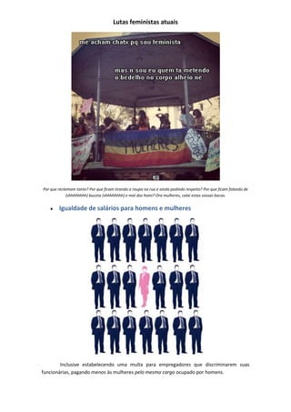 Lutas feministas atuais




Por que reclamam tanto? Por que ficam tirando a roupa na rua e ainda pedindo respeito? Por que ficam falando de
             (shhhhhhhh) buceta (shhhhhhhh) e mal dos homi? Ora mulheres, calai estas vossas bocas.


        Igualdade de salários para homens e mulheres




        Inclusive estabelecendo uma multa para empregadores que discriminarem suas
funcionárias, pagando menos às mulheres pelo mesmo cargo ocupado por homens.
 