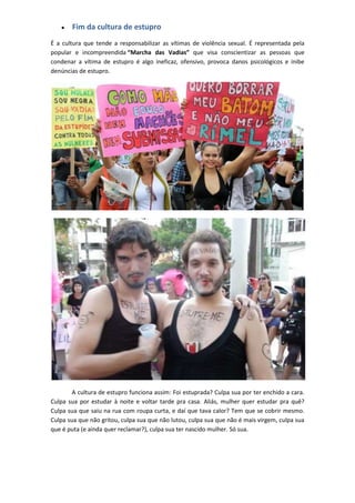 Fim da cultura de estupro
É a cultura que tende a responsabilizar as vítimas de violência sexual. É representada pela
popular e incompreendida “Marcha das Vadias” que visa conscientizar as pessoas que
condenar a vítima de estupro é algo ineficaz, ofensivo, provoca danos psicológicos e inibe
denúncias de estupro.




        A cultura de estupro funciona assim: Foi estuprada? Culpa sua por ter enchido a cara.
Culpa sua por estudar à noite e voltar tarde pra casa. Aliás, mulher quer estudar pra quê?
Culpa sua que saiu na rua com roupa curta, e daí que tava calor? Tem que se cobrir mesmo.
Culpa sua que não gritou, culpa sua que não lutou, culpa sua que não é mais virgem, culpa sua
que é puta (e ainda quer reclamar?), culpa sua ter nascido mulher. Só sua.
 