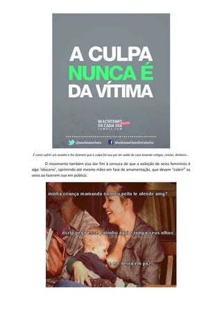 É como sofrer um assalto e lhe dizerem que a culpa foi sua por ter saído de casa levando relógio, celular, dinheiro...

        O movimento também visa dar fim à censura de que a exibição de seios femininos é
algo ‘obsceno’, oprimindo até mesmo mães em fase de amamentação, que devem “cobrir” os
seios ao fazerem isso em público.
 