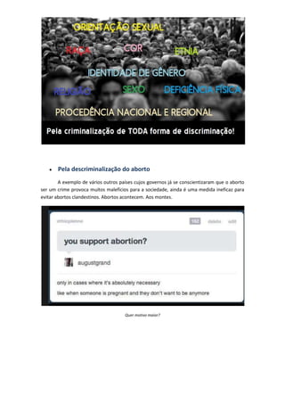 Pela descriminalização do aborto
        A exemplo de vários outros países cujos governos já se conscientizaram que o aborto
ser um crime provoca muitos malefícios para a sociedade, ainda é uma medida ineficaz para
evitar abortos clandestinos. Abortos acontecem. Aos montes.




                                     Quer motivo maior?
 