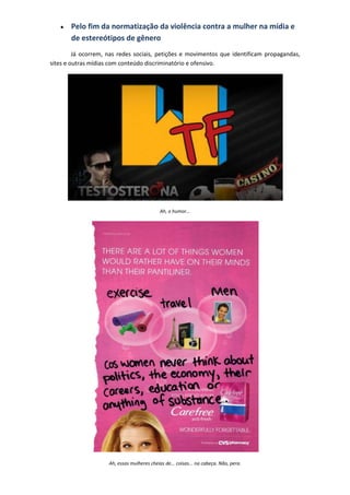 Pelo fim da normatização da violência contra a mulher na mídia e
       de estereótipos de gênero
         Já ocorrem, nas redes sociais, petições e movimentos que identificam propagandas,
sites e outras mídias com conteúdo discriminatório e ofensivo.




                                             Ah, o humor...




                     Ah, essas mulheres cheias de... coisas... na cabeça. Não, pera.
 