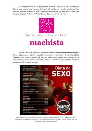 Já conseguimos tirar do ar propagandas ofensivas, como as da Nova Schin e Lojas
Marisa (que veiculou uma chamada de lingerie afirmando, por exemplo, que homem “de
verdade” não pode ter medo de barata, não pode ter um poodle, não pode secar o cabelo com
secador, não pode-- bullshit ad infinitum). Essas são umas das mais recentes.




        A maioria dos casos é resolvida através das redes sociais (Three Cheers to Sofativism!).
Numa propaganda da Prudence em que há uma espécie de incentivo ao estupro disfarçado de
‘brincadeirinha’, houve retaliação por parte do público (uma minoria bem barulhenta) e a
marca retirou-a do ar, assumiu a mancada, retratou-se com três vezes, prometeu incentivar
campanhas anti-estupro e cumpriu.




   ““Nós da Prudence lamentamos a publicação do material intitulado “Dieta do Sexo”. (...) Reforçamos nosso
  compromisso em defesa da saúde pública e do desenvolvimento social e apoiamos a causa, e iremos criar uma
                                   campanha contra a violência sexual.”
 