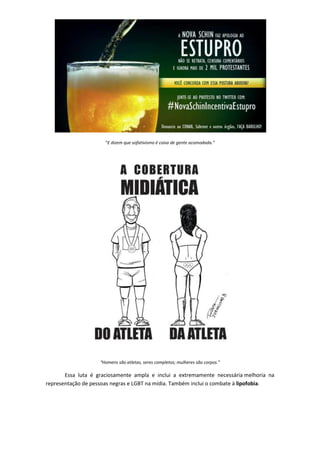 “E dizem que sofativismo é coisa de gente acomodada.”




                    “Homens são atletas, seres completos; mulheres são corpos.”

       Essa luta é graciosamente ampla e inclui a extremamente necessária melhoria na
representação de pessoas negras e LGBT na mídia. Também inclui o combate à lipofobia.
 
