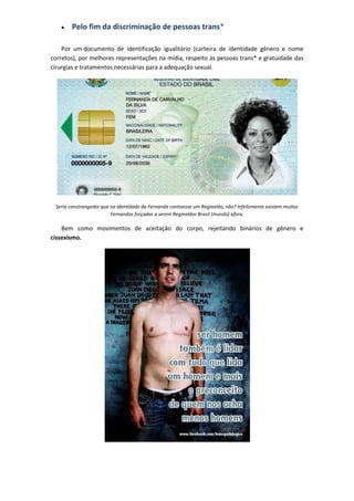 Pelo fim da discriminação de pessoas trans*

    Por um documento de identificação igualitário (carteira de identidade gênero e nome
corretos), por melhores representações na mídia, respeito às pessoas trans* e gratuidade das
cirurgias e tratamentos necessárias para a adequação sexual.




 Seria constrangedor que na identidade da Fernanda contivesse um Reginaldo, não? Infelizmente existem muitas
                         Fernandas forçadas a serem Reginaldos Brasil (mundo) afora.

    Bem como movimentos de aceitação do corpo, rejeitando binários de gênero e
cissexismo.
 