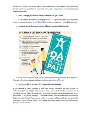 querido SUS.) Isso iria dificultar o acesso a anticoncepcionais (que também é necessário para
pessoas trans* que necessitam do tratamento hormonal) e provocar um aumento nos casos de
gravidez indesejada.

       Pela revogação do cadastro universal de gestantes
       É um cadastro obrigatório que força grávidas a se registrarem como tal, sob pena de
perderem serviços de saúde do SUS. (Não, não é simples como parece; e não, não é exagero.)

       Instituição de licenças maternidade e paternidade iguais




    Já ocorre em muitos países onde a igualdade de gêneros se aproxima do ideal. (Alguém aí
falou que o Feminismo busca igualdade entre homens e mulheres? Ah, tá.)

       Serviço militar voluntário independente do sexo
A luta também é sobre aumentar o direito de escolha. Mulheres não são forçadas ao
alistamento, homens também não deveriam. Essa é uma luta feminista. Livrar homens (e
pentelhos que não sabem de nada sobre o movimento) dessa obrigação passível de tantas
penalidades. (E não, não é privilégio. É também Machismo. Porque mulheres são consideradas
frágeis e inaptas, ‘coitadinhas, que querem fazer numa guerra? Vamos obrigar apenas os XX a
morrerem e sacrificarem-se contra a sua vontade. Mulheres, fiquem felizes em terem apenas
que lavar nossas fardas!’)
 