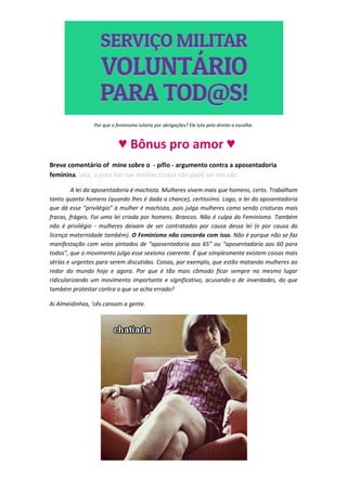 Por que o feminismo lutaria por obrigações? Ele luta pelo direito a escolha.



                           ♥ Bônus pro amor ♥
Breve comentário of mine sobre o - pífio - argumento contra a aposentadoria
feminina. Leia, a puta dor nas minhas costas não pode ser em vão.

         A lei da aposentadoria é machista. Mulheres vivem mais que homens, certo. Trabalham
tanto quanto homens (quando lhes é dada a chance), certíssimo. Logo, a lei da aposentadoria
que dá esse “privilégio” à mulher é machista, pois julga mulheres como sendo criaturas mais
fracas, frágeis. Foi uma lei criada por homens. Brancos. Não é culpa do Feminismo. Também
não é privilégio - mulheres deixam de ser contratadas por causa dessa lei (e por causa da
licença maternidade também). O Feminismo não concorda com isso. Não é porque não se faz
manifestação com seios pintados de “aposentadoria aos 65” ou “aposentadoria aos 60 para
todos”, que o movimento julga esse sexismo coerente. É que simplesmente existem coisas mais
sérias e urgentes para serem discutidas. Coisas, por exemplo, que estão matando mulheres ao
redor do mundo hoje e agora. Por que é tão mais cômodo ficar sempre no mesmo lugar
ridicularizando um movimento importante e significativo, acusando-o de inverdades, do que
também protestar contra o que se acha errado?

Ai Almeidinhas, ‘cês cansam a gente.
 