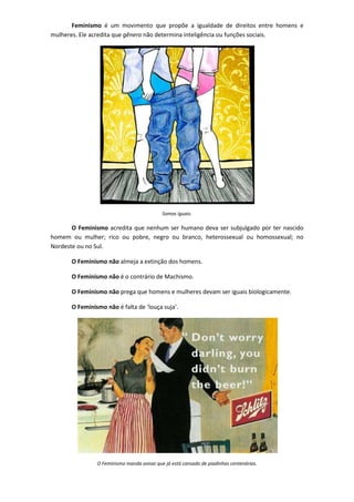 Feminismo é um movimento que propõe a igualdade de direitos entre homens e
mulheres. Ele acredita que gênero não determina inteligência ou funções sociais.




                                            Somos iguais.

       O Feminismo acredita que nenhum ser humano deva ser subjulgado por ter nascido
homem ou mulher; rico ou pobre, negro ou branco, heterossexual ou homossexual; no
Nordeste ou no Sul.

       O Feminismo não almeja a extinção dos homens.

       O Feminismo não é o contrário de Machismo.

       O Feminismo não prega que homens e mulheres devam ser iguais biologicamente.

       O Feminismo não é falta de ‘louça suja’.




                O Feminismo manda avisar que já está cansado de piadinhas centenárias.
 