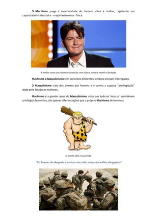 O Machismo prega a superioridade do homem sobre a mulher, rejeitando sua
capacidade intelectual e - majoritariamente - física.




              A melhor coisa que o homem acima faz com a boca, ainda é mantê-la fechada.

       Machismo e Masculinismo têm conceitos diferentes, embora estejam interligados.

       O Masculinismo trata dos direitos dos homens e é contra a suposta “privilegiação”
dada pelo Estado às mulheres.

         Machismo é a grande causa do Masculinismo, visto que tudo os ‘mascus’ consideram
privilégios femininos, são apenas diferenciações que o próprio Machismo determinou.




                                      O macho ideal. Só que não.
 