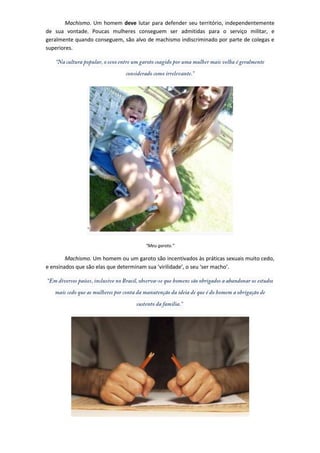 Machismo. Um homem deve lutar para defender seu território, independentemente
de sua vontade. Poucas mulheres conseguem ser admitidas para o serviço militar, e
geralmente quando conseguem, são alvo de machismo indiscriminado por parte de colegas e
superiores.




                                      “Meu garoto.”

        Machismo. Um homem ou um garoto são incentivados às práticas sexuais muito cedo,
e ensinados que são elas que determinam sua ‘virilidade’, o seu ‘ser macho’.
 