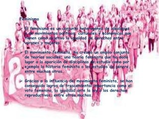 Feminismo
 El feminismo es un conjunto heterogéneo de ideologías
y de movimientos políticos, culturales y económicos que
tienen como objetivo la igualdad de derechos entre
varones y mujeres.
 El movimiento feminista, ha creado un amplio conjunto
de teorías sociales; una teoría feminista que ha dado
lugar a la aparición de disciplinas de estudio como por
ejemplo la historia feminista o los estudios de género,
entre muchas otras.
 Gracias a la influencia del movimiento feminista, se han
conseguido logros de trascendental importancia como el
voto femenino, la igualdad ante la ley o los derechos
reproductivos, entre otros muchos.
 