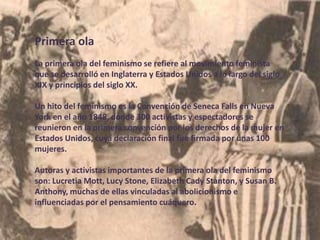 Primera ola
La primera ola del feminismo se refiere al movimiento feminista
que se desarrolló en Inglaterra y Estados Unidos a lo largo del siglo
XIX y principios del siglo XX.
Un hito del feminismo es la Convención de Seneca Falls en Nueva
York en el año 1848, donde 300 activistas y espectadores se
reunieron en la primera convención por los derechos de la mujer en
Estados Unidos, cuya declaración final fue firmada por unas 100
mujeres.
Autoras y activistas importantes de la primera ola del feminismo
son: Lucretia Mott, Lucy Stone, Elizabeth Cady Stanton, y Susan B.
Anthony, muchas de ellas vinculadas al abolicionismo e
influenciadas por el pensamiento cuáquero.
 