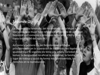 Segunda Ola
La Segunda Ola Feminista, del Movimiento de la Mujer o de
liberación de la mujer hace referencia un período de actividad
feminista que comienza a principios de los años 1960 y dura
hasta los años 90 del siglo XX.
Así como la primera ola del feminismo se enfocaba
principalmente en la superación de los obstáculos legales a la
igualdad legal la segunda ola tenía una amplia variedad de
temas: la desigualdad no-oficial la sexualidad, la familia, el
lugar de trabajo y quizá de forma más controvertida, los
derechos en la reproducción.
 