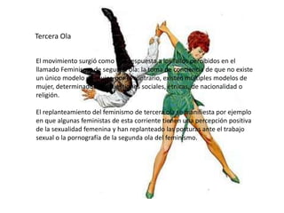 Tercera Ola
El movimiento surgió como una respuesta a los fallos percibidos en el
llamado Feminismo de segunda ola: la toma de conciencia de que no existe
un único modelo de mujer, por el contrario, existen múltiples modelos de
mujer, determinados por cuestiones sociales, étnicas, de nacionalidad o
religión.
El replanteamiento del feminismo de tercera ola se manifiesta por ejemplo
en que algunas feministas de esta corriente tienen una percepción positiva
de la sexualidad femenina y han replanteado las posturas ante el trabajo
sexual o la pornografía de la segunda ola del feminismo.
 