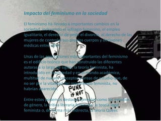 Impacto del feminismo en la sociedad
El feminismo ha llevado a importantes cambios en la
sociedad, incluyendo el sufragio femenino, el empleo
igualitario, el derecho de pedir el divorcio, el derecho de las
mujeres de controlar sus propios cuerpos y decisiones
médicas entre otros.
Unas de las aportaciones más importantes del feminismo
es el edificio teórico que han construido las diferentes
autoras a lo largo de siglos; la teoría feminista, ha
introducido en la sociedad y en el mundo académico,
multitud de nuevos conceptos y áreas de estudio que, de
no ser por la vitalidad del movimiento feminista, no
habrían aparecido.
Entre estos podemos destacar ejemplos como los estudios
de género, la crítica literaria feminista, la teoría legal
feminista o, de forma más indirecta, la teoría Queer.
 