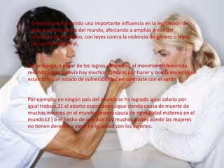 El feminismo ha tenido una importante influencia en la legislación de
gran parte de países del mundo, afectando a amplias áreas del
ordenamiento jurídico, con leyes contra la violencia de género o leyes
de paridad electoral,
Sin embargo, a pesar de los logros obtenidos, el movimiento feminista
reivindica que todavía hay muchos cambios por hacer y que la mujer sigue
estando en un estado de vulnerabilidad en contraste con el varón
Por ejemplo, en ningún país del mundo se ha logrado igual salario por
igual trabajo,31 el aborto espontáneo sigue siendo causa de muerte de
muchas mujeres en el mundo (tercera causa de mortalidad materna en el
mundo32 ) o el hecho de que aún hay muchos países donde las mujeres
no tienen derecho a votar en igualdad con los varones.
 