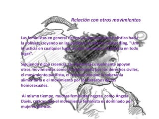 Relación con otros movimientos
Las feministas en general tienen un acercamiento holístico hacia
la política, creyendo en las palabras de Martin Luther King, "Una
injusticia en cualquier lugar es una amenaza a la justicia en todo
lugar".
Siguiendo dicha creencia, las feministas usualmente apoyan
otros movimientos como el movimiento por los derechos civiles,
el movimiento pacifista, el movimiento por la soberanía
alimentaria o el movimiento por los derechos de los
homosexuales.
Al mismo tiempo, muchas feministas negras, como Ángela
Davis, critican que el movimiento feminista es dominado por
mujeres blancas.
 