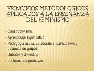 PRINCIPIOS METODOLOGICOS
APLICADOS A LA ENSEÑANZA
DEL FEMINISMO
 Constructivismo
 Aprendizaje significativo
 Pedagogía activa, colaborativa, participativa y
dinámica de grupos
 Debates y dialéctica
 Lecturas comprensivas
 