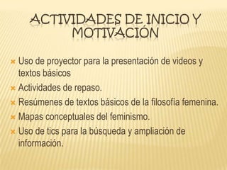 ACTIVIDADES DE INICIO Y
MOTIVACIÓN
 Uso de proyector para la presentación de videos y
textos básicos
 Actividades de repaso.
 Resúmenes de textos básicos de la filosofía femenina.
 Mapas conceptuales del feminismo.
 Uso de tics para la búsqueda y ampliación de
información.
 