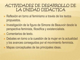 ACTIVIDADES DE DESARROLLO DE
LA UNIDAD DIDÁCTICA
 Reflexión en torno al feminismo a través de los textos
propuestos.
 Investigación de la figura de Simone de Beauvoir desde la
perspectiva feminista, filosófica y existencialista.
 Comentarios de texto.
 Debates en torno a la cuestión de la mujer en la actualidad
y los avances conseguidos por el movimiento feminista.
 Mapas conceptuales de las principales ideas.
 