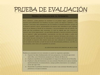PRUEBA DE EVALUACIÓN
PRUEBA DE EVALUACION. EL FEMINISMO.
Pero, entonces, ¿cómo plantear la cuestión? Y, en primer lugar, ¿quiénes somos
nosotros para plantearla? Los hombres son juez y parte; las mujeres, también.(...) No
obstante, conocemos más íntimamente que los hombres el mundo femenino, porque en
él tenemos nuestras raíces; aprehendemos de manera más inmediata lo que significa
para un ser humano el hecho de ser femenino, y nos preocupamos más de saberlo. He
dicho que hay problemas más esenciales, lo cual no impide que este conserve a
nuestros ojos cierta importancia: ¿en qué habrá afectado a nuestra existencia el hecho
de ser mujeres? ¿Qué oportunidades, exactamente, nos han sido dadas y cuáles nos
han sido negadas? ¿Qué suerte pueden esperar nuestras hermanas más jóvenes y en
qué sentido hay que orientarlas? Es chocante que el conjunto de la literatura femenina
esté animado en nuestros días mucho menos por una voluntad de reivindicación que
por un esfuerzo de lucidez; al salir de una era de desordenadas polémicas, este libro es
una tentativa, entre otras, de recapitular la cuestión.
EL SEGUNDO SEXO DE SIMONE DE BEAUVOIR
Realiza un comentario de texto teniendo en cuenta los siguientes apartados.
Exponer las ideas fundamentales del texto propuesto y la relación que existe
entre ellas, con el feminismo propuesto por Simone de Beauvoir.
Explicar el problema de la desigualdad a lo largo de la Historia de la Filosofía,
Explicar la idea del feminismo con una corriente filosófica de la época moderna
(preferentemente el existencialismo, aunque podría relacionarse con cualquier
teoría del siglo XX)
Desarrollar el problema feminista con un autor o una corriente filosófica que no
pertenezca a la época moderna.
 