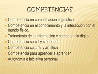 COMPETENCIAS
 Competencia en comunicación lingüística
 Competencia en el conocimiento y la interacción con el
mundo físico.
 Tratamiento de la información y competencia digital
 Competencia social y ciudadana
 Competencia cultural y artística
 Competencia para aprender a aprender
 Autonomía e iniciativa personal
 