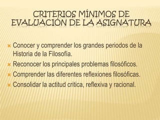 CRITERIOS MÍNIMOS DE
EVALUACIÓN DE LA ASIGNATURA
 Conocer y comprender los grandes periodos de la
Historia de la Filosofía.
 Reconocer los principales problemas filosóficos.
 Comprender las diferentes reflexiones filosóficas.
 Consolidar la actitud critica, reflexiva y racional.
 
