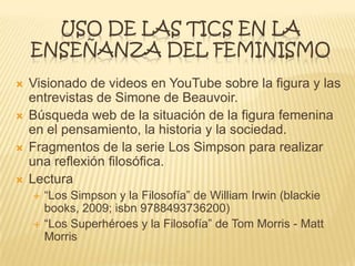 USO DE LAS TICS EN LA
ENSEÑANZA DEL FEMINISMO
 Visionado de videos en YouTube sobre la figura y las
entrevistas de Simone de Beauvoir.
 Búsqueda web de la situación de la figura femenina
en el pensamiento, la historia y la sociedad.
 Fragmentos de la serie Los Simpson para realizar
una reflexión filosófica.
 Lectura
 “Los Simpson y la Filosofía” de William Irwin (blackie
books, 2009; isbn 9788493736200)
 “Los Superhéroes y la Filosofía” de Tom Morris - Matt
Morris
 