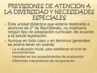 PREVISIONES DE ATENCIÓN A
LA DIVERSIDAD Y NECESIDADES
ESPECIALES
 Esta unidad didáctica que estaría destinada a
alumnos de 2º de Bachillerato, no implicaría
ningún tipo de adaptación curricular, de acuerdo
a la actual legislación.
 Aunque en todo caso y en términos generales
se podría tener en cuenta:
 La evaluación inicial, para establecer el nivel de
conocimientos.
 Variedad en los procedimientos de evaluación
 Diferentes mecanismos de recuperación….
 