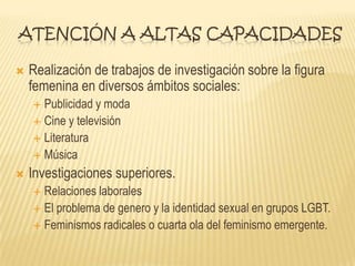 ATENCIÓN A ALTAS CAPACIDADES
 Realización de trabajos de investigación sobre la figura
femenina en diversos ámbitos sociales:
 Publicidad y moda
 Cine y televisión
 Literatura
 Música
 Investigaciones superiores.
 Relaciones laborales
 El problema de genero y la identidad sexual en grupos LGBT.
 Feminismos radicales o cuarta ola del feminismo emergente.
 