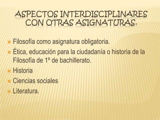 ASPECTOS INTERDISCIPLINARES
CON OTRAS ASIGNATURAS.
 Filosofía como asignatura obligatoria.
 Ética, educación para la ciudadanía o historia de la
Filosofía de 1º de bachillerato.
 Historia
 Ciencias sociales
 Literatura.
 