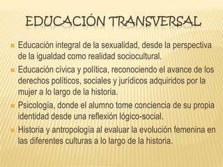 EDUCACIÓN TRANSVERSAL
 Educación integral de la sexualidad, desde la perspectiva
de la igualdad como realidad sociocultural.
 Educación cívica y política, reconociendo el avance de los
derechos políticos, sociales y jurídicos adquiridos por la
mujer a lo largo de la historia.
 Psicología, donde el alumno tome conciencia de su propia
identidad desde una reflexión lógico-social.
 Historia y antropología al evaluar la evolución femenina en
las diferentes culturas a lo largo de la historia.
 