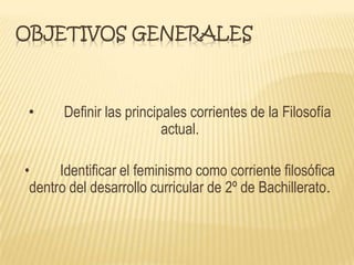 OBJETIVOS GENERALES
• Definir las principales corrientes de la Filosofía
actual.
• Identificar el feminismo como corriente filosófica
dentro del desarrollo curricular de 2º de Bachillerato.
 