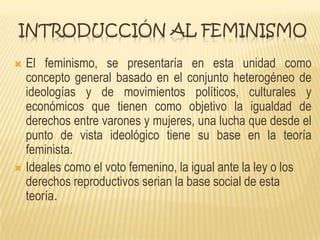 INTRODUCCIÓN AL FEMINISMO
 El feminismo, se presentaría en esta unidad como
concepto general basado en el conjunto heterogéneo de
ideologías y de movimientos políticos, culturales y
económicos que tienen como objetivo la igualdad de
derechos entre varones y mujeres, una lucha que desde el
punto de vista ideológico tiene su base en la teoría
feminista.
 Ideales como el voto femenino, la igual ante la ley o los
derechos reproductivos serian la base social de esta
teoría.
 